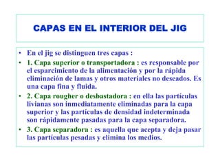 CAPAS EN EL INTERIOR DEL JIG

• En el jig se distinguen tres capas :
• 1. Capa superior o transportadora : es responsable por
  el esparcimiento de la alimentación y por la rápida
  eliminación de lamas y otros materiales no deseados. Es
  una capa fina y fluida.
• 2. Capa rougher o desbastadora : en ella las partículas
  livianas son inmediatamente eliminadas para la capa
  superior y las partículas de densidad indeterminada
  son rápidamente pasadas para la capa separadora.
• 3. Capa separadora : es aquella que acepta y deja pasar
  las partículas pesadas y elimina los medios.
 