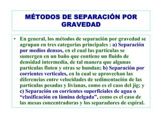 MÉTODOS DE SEPARACIÓN POR
             GRAVEDAD

• En general, los métodos de separación por gravedad se
  agrupan en tres categorías principales : a) Separación
  por medios densos, en el cual las partículas se
  sumergen en un baño que contiene un fluido de
  densidad intermedia, de tal manera que algunas
  partículas floten y otras se hundan; b) Separación por
  corrientes verticales, en la cual se aprovechan las
  diferencias entre velocidades de sedimentación de las
  partículas pesadas y livianas, como es el caso del jig; y
  c) Separación en corrientes superficiales de agua o
  “clasificación en lámina delgada”, como es el caso de
  las mesas concentradoras y los separadores de espiral.
 