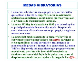 MESAS VIBRATORIAS

• Las mesas vibratorias son equipos de concentración
  que actúan a través de superficies con movimientos
  acelerados asimétricos, combinados muchas veces con
  el principio de escurrimiento laminar.
• La mesa Wilfley fue lanzada en 1895 y se constituyó en
  el principal modelo de mesa vibratoria. Después de
  constatarse su eficiencia su uso se propagó y surgieron
  nuevos modelos.
• La principal modificación de la mesa Wilfley fue el
  cubrimiento parcial del tablero con riffles paralelos al
  eje longitudinal, lo que permitió el tratamiento de
  alimentación gruesa y aumentó su capacidad. La mesa
  Wilfley dispone de un mecanismo que proporciona un
  movimiento de vibración lateral diferenciado en
  sentido transversal del flujo de la pulpa, que causa el
  desplazamiento de las partículas a lo largo de los riffles.
 