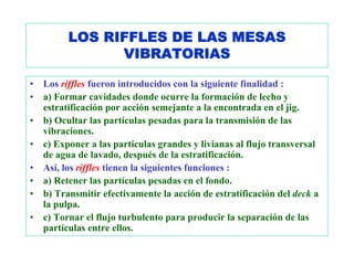 LOS RIFFLES DE LAS MESAS
                VIBRATORIAS

•   Los riffles fueron introducidos con la siguiente finalidad :
•   a) Formar cavidades donde ocurre la formación de lecho y
    estratificación por acción semejante a la encontrada en el jig.
•   b) Ocultar las partículas pesadas para la transmisión de las
    vibraciones.
•   c) Exponer a las partículas grandes y livianas al flujo transversal
    de agua de lavado, después de la estratificación.
•   Así, los riffles tienen la siguientes funciones :
•   a) Retener las partículas pesadas en el fondo.
•   b) Transmitir efectivamente la acción de estratificación del deck a
    la pulpa.
•   c) Tornar el flujo turbulento para producir la separación de las
    partículas entre ellos.
 