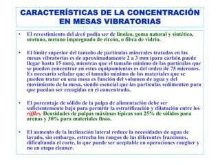 CARACTERÍSTICAS DE LA CONCENTRACIÓN
       EN MESAS VIBRATORIAS
•   El revestimiento del deck podía ser de linoleo, goma natural y sintética,
    uretano, metano impregnado de zircón, o fibra de vidrio.

•   El límite superior del tamaño de partículas minerales tratadas en las
    mesas vibratorias es de aproximadamente 2 a 3 mm (para carbón puede
    llegar hasta 15 mm), mientras que el tamaño mínimo de las partículas que
    se pueden concentrar en estos equipamientos es del orden de 75 micrones.
    Es necesario señalar que el tamaño mínimo de los materiales que se
    pueden tratar en una mesa es función del volumen de agua y del
    movimiento de la mesa, siendo esencial que las partículas sedimenten para
    que puedan ser recogidas en el concentrado.

•   El porcentaje de sólido de la pulpa de alimentación debe ser
    suficientemente bajo para permitir la estratificación y dilatación entre los
    riffles. Densidades de pulpas máximas típicas son 25% de sólidos para
    arenas y 30% para materiales finos.

•   El aumento de la inclinación lateral reduce la necesidades de agua de
    lavado, sin embargo, estrecha los rangos de las diferentes fracciones,
    dificultando el corte, lo que puede ser aceptable en operaciones rougher y
    no en etapa cleaner.
 