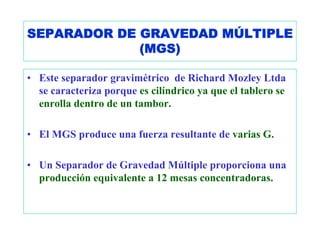 SEPARADOR DE GRAVEDAD MÚLTIPLE
             (MGS)

• Este separador gravimétrico de Richard Mozley Ltda
  se caracteriza porque es cilíndrico ya que el tablero se
  enrolla dentro de un tambor.

• El MGS produce una fuerza resultante de varias G.

• Un Separador de Gravedad Múltiple proporciona una
  producción equivalente a 12 mesas concentradoras.
 