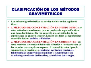 CLASIFICACIÓN DE LOS MÉTODOS
            GRAVIMÉTRICOS

•   Los métodos gravimétricos se pueden dividir en los siguientes
    tipos:
•   1. MÉTODOS DE CONCENTRACIÓN EN MEDIO DENSO : en
    estos métodos el medio en el cual se produce la separación tiene
    una densidad intermedia con respecto a las densidades de las
    especies que se quieren separar. Existen dos tipos de separadores
    en medio denso : estático y dinámico.
•   2. MÉTODOS DE CONCENTRACIÓN EN CORRIENTES : en
    estos métodos la densidad del medio es iferior a las densidades de
    las especies que se quieren separar. Existen diferentes tipos de
    separación en corrientes : corrientes verticales; corrientes
    longitudinales (escurrimiento laminar y escurrimiento en
    canaletas); corrientes oscilatorias; y corrientes centrífugas.
 