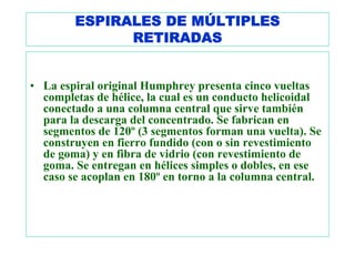ESPIRALES DE MÚLTIPLES
              RETIRADAS


• La espiral original Humphrey presenta cinco vueltas
  completas de hélice, la cual es un conducto helicoidal
  conectado a una columna central que sirve también
  para la descarga del concentrado. Se fabrican en
  segmentos de 120º (3 segmentos forman una vuelta). Se
  construyen en fierro fundido (con o sin revestimiento
  de goma) y en fibra de vidrio (con revestimiento de
  goma. Se entregan en hélices simples o dobles, en ese
  caso se acoplan en 180º en torno a la columna central.
 
