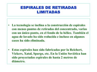 ESPIRALES DE RETIRADAS
              LIMITADAS


• La tecnología se inclina a la construcción de espirales
  con menos puntos de retiradas del concentrado, varias
  con un único punto, en el fondo de la hélice. También el
  agua de lavado ha sido reducida e incluso en algunos
  casos ha sido eliminada.

• Estas espirales han sido fabricadas por la Reichert,
  Vickers, Xatal, Spargo, etc. En la Unión Soviética han
  sido proyectadas espirales de hasta 2 metros de
  diámetro.
 