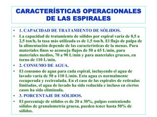 CARACTERÍSTICAS OPERACIONALES
          DE LAS ESPIRALES
•   1. CAPACIDAD DE TRATAMIENTO DE SÓLIDOS.
•   La capacidad de tratamiento de sólidos por espiral varía de 0,5 a
    2,5 ton/h, la tasa más utilizada es de 1,5 ton/h. El flujo de pulpa de
    la alimentación depende de las características de la menas. Para
    materiales finos se aconseja flujos de 50 a 65 L/min, para
    materiales medios, 70 a 90 L/min y para materiales gruesos, en
    torno de 110 L/min.
•   2. CONSUMO DE AGUA.
•   El consumo de agua para cada espiral, incluyendo el agua de
    lavado varía de 50 a 110 L/min. Esta agua es normalmente
    recuperada y recirculada. En el caso de las espirales de retiradas
    limitadas, el agua de lavado ha sido reducida e incluso en ciertos
    casos ha sido eliminada.
•   3. PORCENTAJE DE SÓLIDOS.
•   El porcentaje de sólidos es de 20 a 30%, pulpas conteniendo
    sólidos de granulometría gruesa, pueden tener hasta 50% de
    sólidos.
 