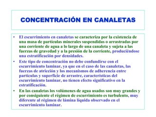 CONCENTRACIÓN EN CANALETAS

•   El escurrimiento en canaletas se caracteriza por la existencia de
    una masa de partículas minerales suspendidas o arrastradas por
    una corriente de agua a lo largo de una canaleta y sujeta a las
    fuerzas de gravedad y a la presión de la corriente, produciéndose
    una estratificación por densidades.
•   Este tipo de concentración no debe confundirse con el
    escurrimiento laminar, ya que en el caso de las canaletas, las
    fuerzas de atricción y los mecanismos de adherencia entre
    partículas y superficie de arrastre, características del
    escurrimiento laminar, no tienen efecto significativo en la
    estratificación.
•   En las canaletas los volúmenes de agua usados son muy grandes y
    por consiguiente el régimen de escurrimiento es turbulento, muy
    diferente al régimen de lámina líquida observado en el
    escurrimiento laminar.
 