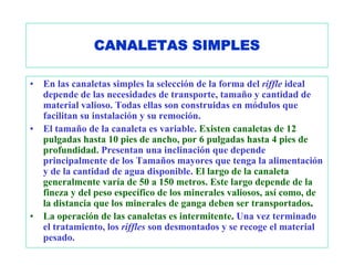 CANALETAS SIMPLES

•   En las canaletas simples la selección de la forma del riffle ideal
    depende de las necesidades de transporte, tamaño y cantidad de
    material valioso. Todas ellas son construidas en módulos que
    facilitan su instalación y su remoción.
•   El tamaño de la canaleta es variable. Existen canaletas de 12
    pulgadas hasta 10 pies de ancho, por 6 pulgadas hasta 4 pies de
    profundidad. Presentan una inclinación que depende
    principalmente de los Tamaños mayores que tenga la alimentación
    y de la cantidad de agua disponible. El largo de la canaleta
    generalmente varía de 50 a 150 metros. Este largo depende de la
    fineza y del peso específico de los minerales valiosos, así como, de
    la distancia que los minerales de ganga deben ser transportados.
•   La operación de las canaletas es intermitente. Una vez terminado
    el tratamiento, los riffles son desmontados y se recoge el material
    pesado.
 