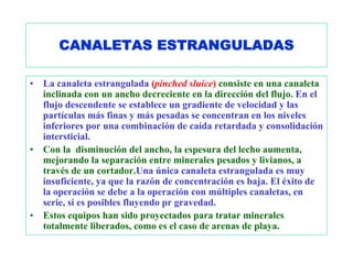 CANALETAS ESTRANGULADAS

•   La canaleta estrangulada (pinched sluice) consiste en una canaleta
    inclinada con un ancho decreciente en la dirección del flujo. En el
    flujo descendente se establece un gradiente de velocidad y las
    partículas más finas y más pesadas se concentran en los niveles
    inferiores por una combinación de caída retardada y consolidación
    intersticial.
•   Con la disminución del ancho, la espesura del lecho aumenta,
    mejorando la separación entre minerales pesados y livianos, a
    través de un cortador.Una única canaleta estrangulada es muy
    insuficiente, ya que la razón de concentración es baja. El éxito de
    la operación se debe a la operación con múltiples canaletas, en
    serie, si es posibles fluyendo pr gravedad.
•   Estos equipos han sido proyectados para tratar minerales
    totalmente liberados, como es el caso de arenas de playa.
 