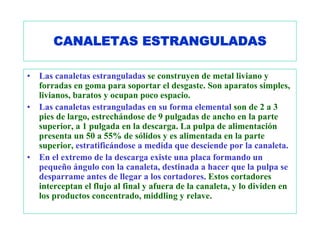 CANALETAS ESTRANGULADAS

•   Las canaletas estranguladas se construyen de metal liviano y
    forradas en goma para soportar el desgaste. Son aparatos simples,
    livianos, baratos y ocupan poco espacio.
•   Las canaletas estranguladas en su forma elemental son de 2 a 3
    pies de largo, estrechándose de 9 pulgadas de ancho en la parte
    superior, a 1 pulgada en la descarga. La pulpa de alimentación
    presenta un 50 a 55% de sólidos y es alimentada en la parte
    superior, estratificándose a medida que desciende por la canaleta.
•   En el extremo de la descarga existe una placa formando un
    pequeño ángulo con la canaleta, destinada a hacer que la pulpa se
    desparrame antes de llegar a los cortadores. Estos cortadores
    interceptan el flujo al final y afuera de la canaleta, y lo dividen en
    los productos concentrado, middling y relave.
 