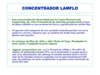 CONCENTRADOR LAMFLO

•   Este concentrador fue desarrollado por la Carpco Research and
    Engineering, Inc. Para el tratamiento de minerales pesados desde arenas
    de playa, también se usa en menas de fierro y purificación de carbón fino.

•   El aparato está compuesto de tres canaletas teniendo paredes curvas la
    primera y tercera, mientras que, la canaleta del medio tiene paredes
    planas convergentes.

•   Se construye de fibra de vidrio y mide 10 pies de largo, 30 pulgadas la
    parte ancha y 9 pulgadas la parte angosta.

•   Algunas características son : a) 4 a 10 ton/h de sólidos y 50 a 60% de
    sólidos; b) inclinación normal 15% con la horizontal; c) acepta hasta 2
    mm en la alimentación, sin embargo el tamaño máximo ideal es de 0,5
    mm; d) los tamaños menores aceptados son de aproximadamente 0,04
    mm, sin embargo, en casos excepcionales se pueden tratar materiales de
    hasta 0,02 mm.
 