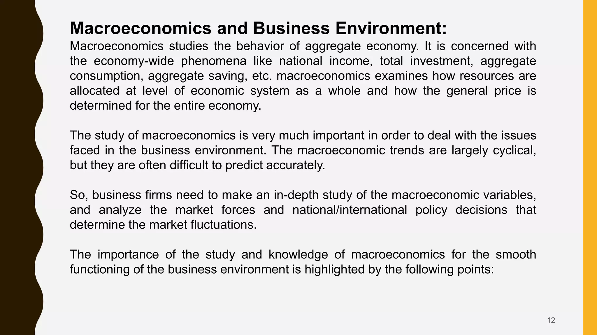 12
Macroeconomics and Business Environment:
Macroeconomics studies the behavior of aggregate economy. It is concerned with
the economy-wide phenomena like national income, total investment, aggregate
consumption, aggregate saving, etc. macroeconomics examines how resources are
allocated at level of economic system as a whole and how the general price is
determined for the entire economy.
The study of macroeconomics is very much important in order to deal with the issues
faced in the business environment. The macroeconomic trends are largely cyclical,
but they are often difficult to predict accurately.
So, business firms need to make an in-depth study of the macroeconomic variables,
and analyze the market forces and national/international policy decisions that
determine the market fluctuations.
The importance of the study and knowledge of macroeconomics for the smooth
functioning of the business environment is highlighted by the following points:
 