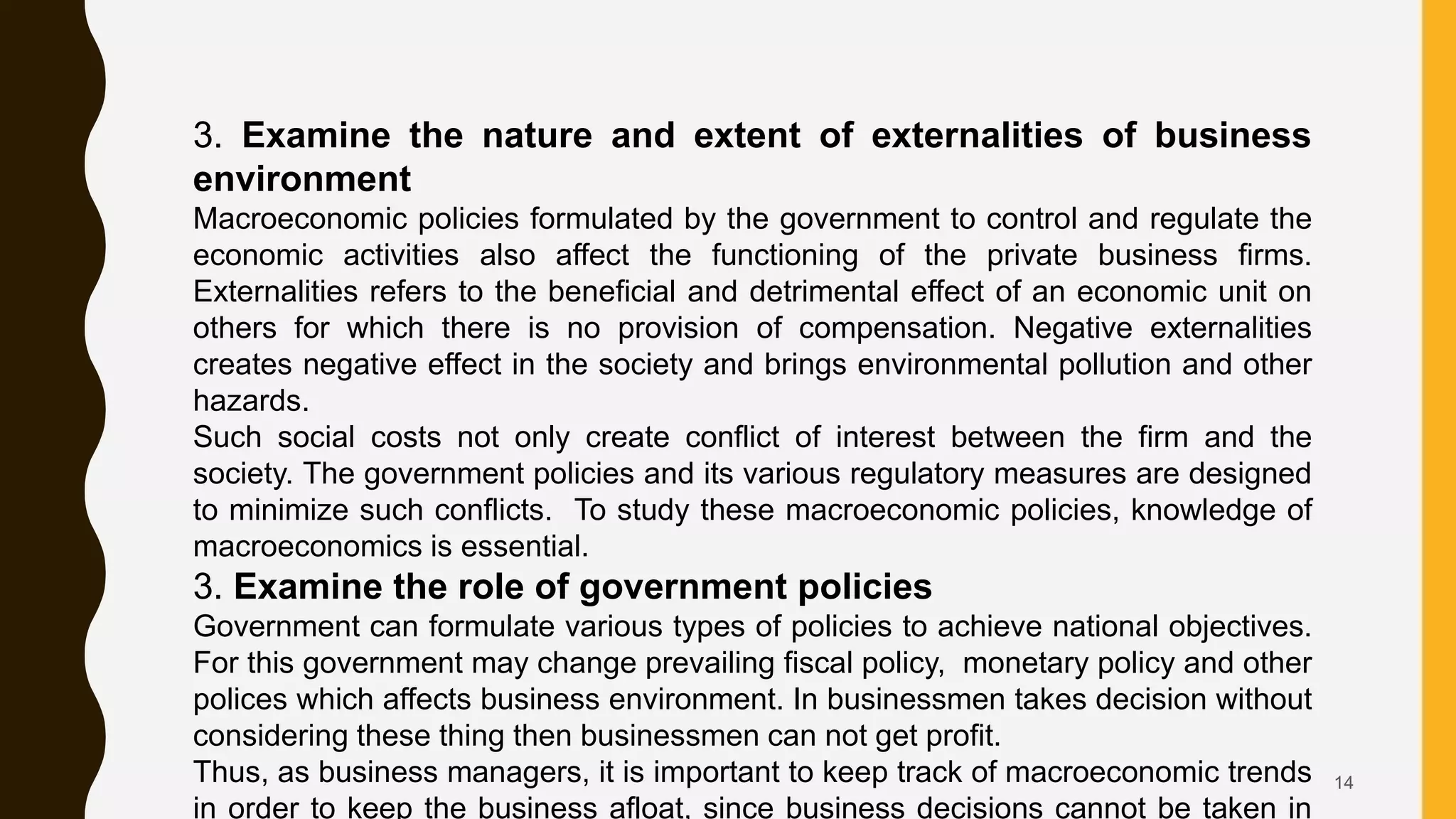 14
3. Examine the nature and extent of externalities of business
environment
Macroeconomic policies formulated by the government to control and regulate the
economic activities also affect the functioning of the private business firms.
Externalities refers to the beneficial and detrimental effect of an economic unit on
others for which there is no provision of compensation. Negative externalities
creates negative effect in the society and brings environmental pollution and other
hazards.
Such social costs not only create conflict of interest between the firm and the
society. The government policies and its various regulatory measures are designed
to minimize such conflicts. To study these macroeconomic policies, knowledge of
macroeconomics is essential.
3. Examine the role of government policies
Government can formulate various types of policies to achieve national objectives.
For this government may change prevailing fiscal policy, monetary policy and other
polices which affects business environment. In businessmen takes decision without
considering these thing then businessmen can not get profit.
Thus, as business managers, it is important to keep track of macroeconomic trends
in order to keep the business afloat, since business decisions cannot be taken in
 