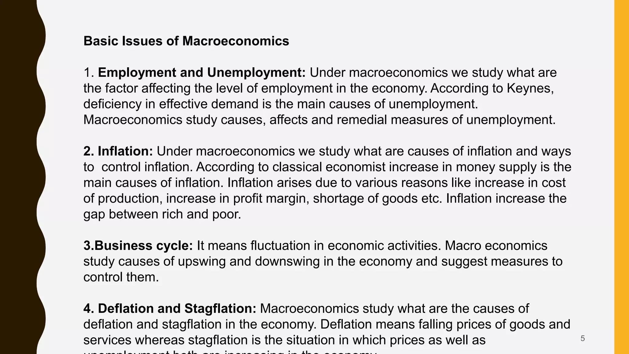 5
Basic Issues of Macroeconomics
1. Employment and Unemployment: Under macroeconomics we study what are
the factor affecting the level of employment in the economy. According to Keynes,
deficiency in effective demand is the main causes of unemployment.
Macroeconomics study causes, affects and remedial measures of unemployment.
2. Inflation: Under macroeconomics we study what are causes of inflation and ways
to control inflation. According to classical economist increase in money supply is the
main causes of inflation. Inflation arises due to various reasons like increase in cost
of production, increase in profit margin, shortage of goods etc. Inflation increase the
gap between rich and poor.
3.Business cycle: It means fluctuation in economic activities. Macro economics
study causes of upswing and downswing in the economy and suggest measures to
control them.
4. Deflation and Stagflation: Macroeconomics study what are the causes of
deflation and stagflation in the economy. Deflation means falling prices of goods and
services whereas stagflation is the situation in which prices as well as
 
