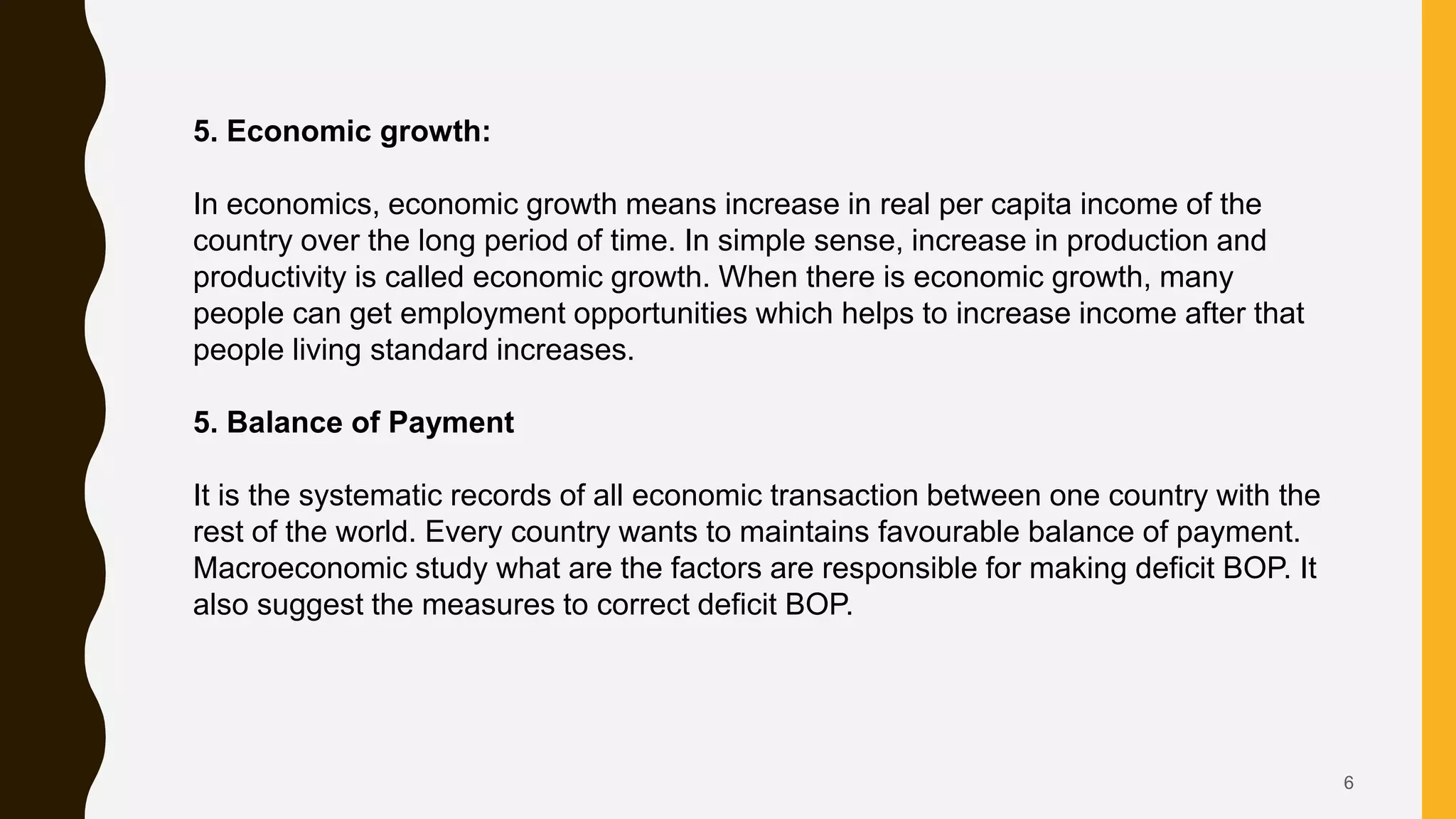 6
5. Economic growth:
In economics, economic growth means increase in real per capita income of the
country over the long period of time. In simple sense, increase in production and
productivity is called economic growth. When there is economic growth, many
people can get employment opportunities which helps to increase income after that
people living standard increases.
5. Balance of Payment
It is the systematic records of all economic transaction between one country with the
rest of the world. Every country wants to maintains favourable balance of payment.
Macroeconomic study what are the factors are responsible for making deficit BOP. It
also suggest the measures to correct deficit BOP.
 