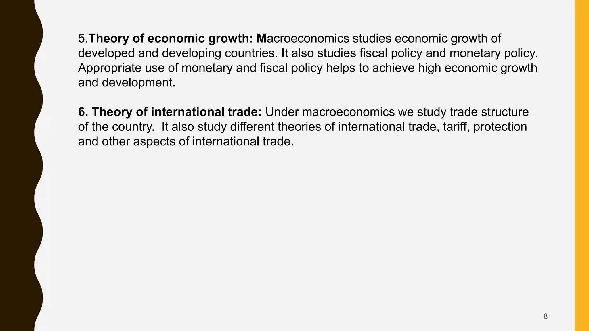 8
5.Theory of economic growth: Macroeconomics studies economic growth of
developed and developing countries. It also studies fiscal policy and monetary policy.
Appropriate use of monetary and fiscal policy helps to achieve high economic growth
and development.
6. Theory of international trade: Under macroeconomics we study trade structure
of the country. It also study different theories of international trade, tariff, protection
and other aspects of international trade.
 