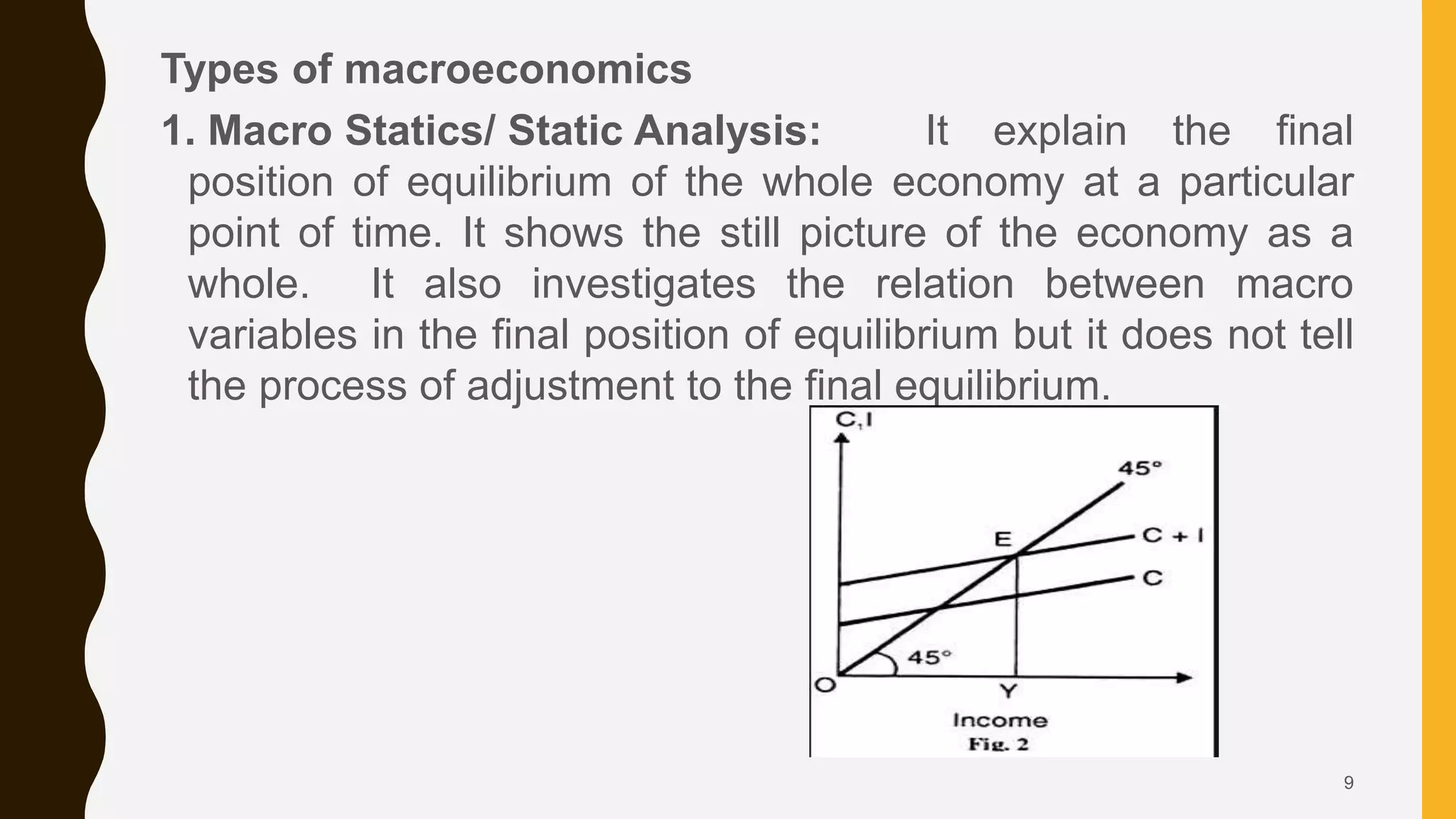 Types of macroeconomics
1. Macro Statics/ Static Analysis: It explain the final
position of equilibrium of the whole economy at a particular
point of time. It shows the still picture of the economy as a
whole. It also investigates the relation between macro
variables in the final position of equilibrium but it does not tell
the process of adjustment to the final equilibrium.
9
 