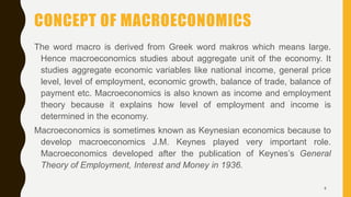 CONCEPT OF MACROECONOMICS
The word macro is derived from Greek word makros which means large.
Hence macroeconomics studies about aggregate unit of the economy. It
studies aggregate economic variables like national income, general price
level, level of employment, economic growth, balance of trade, balance of
payment etc. Macroeconomics is also known as income and employment
theory because it explains how level of employment and income is
determined in the economy.
Macroeconomics is sometimes known as Keynesian economics because to
develop macroeconomics J.M. Keynes played very important role.
Macroeconomics developed after the publication of Keynes’s General
Theory of Employment, Interest and Money in 1936.
4
 