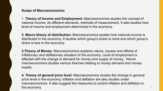 7
Scope of Macroeconomics
1. Theory of Income and Employment: Macroeconomics studies the concept of
national income, its different elements, methods of measurement. It also studies how
level of income and employment determined in the economy.
2. Macro theory of distribution: Macroeconomics studies how national income is
distributed in the economy. It studies which group’s share is more and which group’s
share is less in the economy.
3.Theory of Money: Macroeconomics explains nature, causes and effects of
inflationary and deflationary situation of the economy. Level of employment is
affected with the change in demand for money and supply of money. Hence
macroeconomics studies various theories relating to money demand and money
supply.
4. Theory of general price level: Macroeconomics studies the change in general
price level in the economy. Inflation and deflation are also studies under
macroeconomics. It also suggest the measures to control inflation and deflation in
the economy.
 