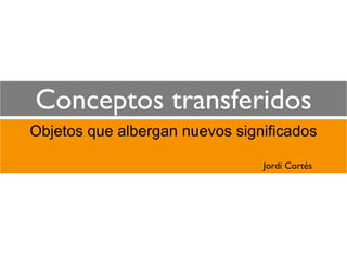 Conceptos transferidos
Objetos que albergan nuevos significados

                                Jordi Cortés
 