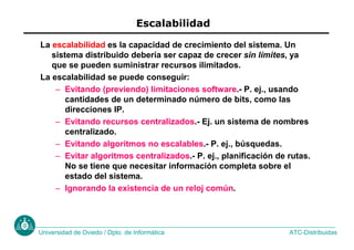 ATC-Distribuidas
Universidad de Oviedo / Dpto. de Informática
Escalabilidad
La escalabilidad es la capacidad de crecimiento del sistema. Un
sistema distribuido debería ser capaz de crecer sin límites, ya
que se pueden suministrar recursos ilimitados.
La escalabilidad se puede conseguir:
– Evitando (previendo) limitaciones software.- P. ej., usando
cantidades de un determinado número de bits, como las
direcciones IP.
– Evitando recursos centralizados.- Ej. un sistema de nombres
centralizado.
– Evitando algoritmos no escalables.- P. ej., búsquedas.
– Evitar algoritmos centralizados.- P. ej., planificación de rutas.
No se tiene que necesitar información completa sobre el
estado del sistema.
– Ignorando la existencia de un reloj común.
 