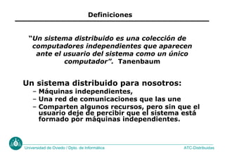 ATC-Distribuidas
Universidad de Oviedo / Dpto. de Informática
Definiciones
Un sistema distribuido para nosotros:
– Máquinas independientes,
– Una red de comunicaciones que las une
– Comparten algunos recursos, pero sin que el
usuario deje de percibir que el sistema está
formado por máquinas independientes.
“Un sistema distribuido es una colección de
computadores independientes que aparecen
ante el usuario del sistema como un único
computador”. Tanenbaum
 