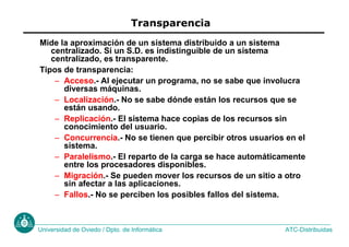 ATC-Distribuidas
Universidad de Oviedo / Dpto. de Informática
Transparencia
Mide la aproximación de un sistema distribuido a un sistema
centralizado. Si un S.D. es indistinguible de un sistema
centralizado, es transparente.
Tipos de transparencia:
– Acceso.- Al ejecutar un programa, no se sabe que involucra
diversas máquinas.
– Localización.- No se sabe dónde están los recursos que se
están usando.
– Replicación.- El sistema hace copias de los recursos sin
conocimiento del usuario.
– Concurrencia.- No se tienen que percibir otros usuarios en el
sistema.
– Paralelismo.- El reparto de la carga se hace automáticamente
entre los procesadores disponibles.
– Migración.- Se pueden mover los recursos de un sitio a otro
sin afectar a las aplicaciones.
– Fallos.- No se perciben los posibles fallos del sistema.
 
