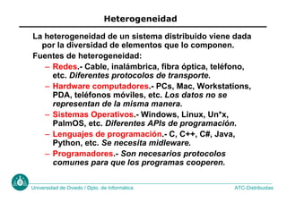 ATC-Distribuidas
Universidad de Oviedo / Dpto. de Informática
Heterogeneidad
La heterogeneidad de un sistema distribuido viene dada
por la diversidad de elementos que lo componen.
Fuentes de heterogeneidad:
– Redes.- Cable, inalámbrica, fibra óptica, teléfono,
etc. Diferentes protocolos de transporte.
– Hardware computadores.- PCs, Mac, Workstations,
PDA, teléfonos móviles, etc. Los datos no se
representan de la misma manera.
– Sistemas Operativos.- Windows, Linux, Un*x,
PalmOS, etc. Diferentes APIs de programación.
– Lenguajes de programación.- C, C++, C#, Java,
Python, etc. Se necesita midleware.
– Programadores.- Son necesarios protocolos
comunes para que los programas cooperen.
 