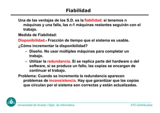 ATC-Distribuidas
Universidad de Oviedo / Dpto. de Informática
Fiabilidad
Una de las ventajas de los S.D. es la fiabilidad: si tenemos n
máquinas y una falla, las n-1 máquinas restantes seguirán con el
trabajo.
Medida de Fiabilidad:
Disponibilidad.- Fracción de tiempo que el sistema es usable.
¿Cómo incrementar la disponibilidad?
– Diseño. No usar múltiples máquinas para completar un
trabajo.
– Utilizar la redundancia. Si se replica parte del hardware o del
software, si se produce un fallo, las copias se encargan de
continuar el trabajo.
Problema: Cuando se incrementa la redundancia aparecen
problemas de inconsistencia. Hay que garantizar que las copias
que circulan por el sistema son correctas y están actualizadas.
 