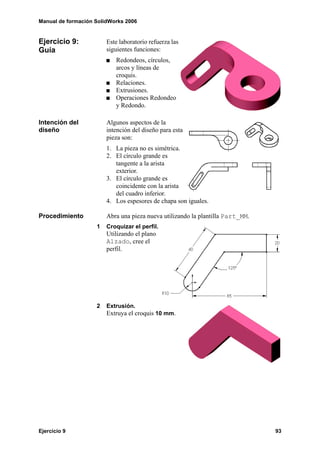 Manual de formación SolidWorks 2006
Ejercicio 9 93
Ejercicio 9:
Guía
Este laboratorio refuerza las
siguientes funciones:
Redondeos, círculos,
arcos y líneas de
croquis.
Relaciones.
Extrusiones.
Operaciones Redondeo
y Redondo.
Intención del
diseño
Algunos aspectos de la
intención del diseño para esta
pieza son:
1. La pieza no es simétrica.
2. El círculo grande es
tangente a la arista
exterior.
3. El círculo grande es
coincidente con la arista
del cuadro inferior.
4. Los espesores de chapa son iguales.
Procedimiento Abra una pieza nueva utilizando la plantilla Part_MM.
1 Croquizar el perfil.
Utilizando el plano
Alzado, cree el
perfil.
2 Extrusión.
Extruya el croquis 10 mm.
 