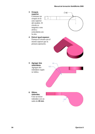 Manual de formación SolidWorks 2006
94 Ejercicio 9
3 Croquis
superior.
Comience un
croquis en la
cara superior
del modelo. El
círculo es
tangente a una
arista y
coincidente con
la otra.
4 Extruir igual espesor.
Extruya el círculo con el
mismo espesor que la
primera operación.
5 Agregar dos
redondeos.
Agregue dos
redondeos según
se indica.
6 Último
redondeo.
Cree un tercer
redondeo con un
radio de 20 mm.
 