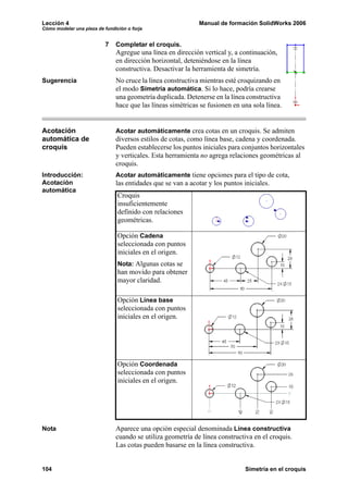 Lección 4 Manual de formación SolidWorks 2006
Cómo modelar una pieza de fundición o forja
104 Simetría en el croquis
7 Completar el croquis.
Agregue una línea en dirección vertical y, a continuación,
en dirección horizontal, deteniéndose en la línea
constructiva. Desactivar la herramienta de simetría.
Sugerencia No cruce la línea constructiva mientras esté croquizando en
el modo Simetría automática. Si lo hace, podría crearse
una geometría duplicada. Detenerse en la línea constructiva
hace que las líneas simétricas se fusionen en una sola línea.
Acotación
automática de
croquis
Acotar automáticamente crea cotas en un croquis. Se admiten
diversos estilos de cotas, como línea base, cadena y coordenada.
Pueden establecerse los puntos iniciales para conjuntos horizontales
y verticales. Esta herramienta no agrega relaciones geométricas al
croquis.
Introducción:
Acotación
automática
Acotar automáticamente tiene opciones para el tipo de cota,
las entidades que se van a acotar y los puntos iniciales.
Nota Aparece una opción especial denominada Línea constructiva
cuando se utiliza geometría de línea constructiva en el croquis.
Las cotas pueden basarse en la línea constructiva.
Croquis
insuficientemente
definido con relaciones
geométricas.
Opción Cadena
seleccionada con puntos
iniciales en el origen.
Nota: Algunas cotas se
han movido para obtener
mayor claridad.
Opción Línea base
seleccionada con puntos
iniciales en el origen.
Opción Coordenada
seleccionada con puntos
iniciales en el origen.
 
