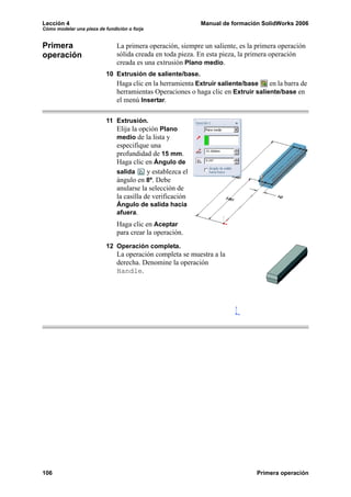 Lección 4 Manual de formación SolidWorks 2006
Cómo modelar una pieza de fundición o forja
106 Primera operación
Primera
operación
La primera operación, siempre un saliente, es la primera operación
sólida creada en toda pieza. En esta pieza, la primera operación
creada es una extrusión Plano medio.
10 Extrusión de saliente/base.
Haga clic en la herramienta Extruir saliente/base en la barra de
herramientas Operaciones o haga clic en Extruir saliente/base en
el menú Insertar.
11 Extrusión.
Elija la opción Plano
medio de la lista y
especifique una
profundidad de 15 mm.
Haga clic en Ángulo de
salida y establezca el
ángulo en 8º. Debe
anularse la selección de
la casilla de verificación
Ángulo de salida hacia
afuera.
Haga clic en Aceptar
para crear la operación.
12 Operación completa.
La operación completa se muestra a la
derecha. Denomine la operación
Handle.
 