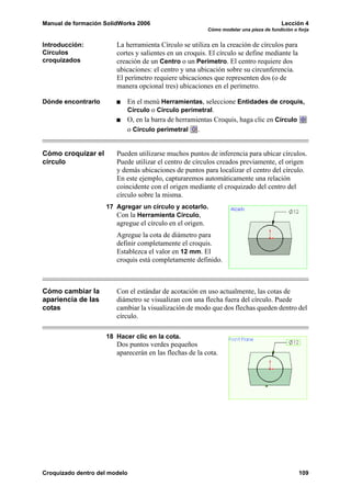 Manual de formación SolidWorks 2006 Lección 4
Cómo modelar una pieza de fundición o forja
Croquizado dentro del modelo 109
Introducción:
Círculos
croquizados
La herramienta Círculo se utiliza en la creación de círculos para
cortes y salientes en un croquis. El círculo se define mediante la
creación de un Centro o un Perímetro. El centro requiere dos
ubicaciones: el centro y una ubicación sobre su circunferencia.
El perímetro requiere ubicaciones que representen dos (o de
manera opcional tres) ubicaciones en el perímetro.
Dónde encontrarlo En el menú Herramientas, seleccione Entidades de croquis,
Círculo o Círculo perimetral.
O, en la barra de herramientas Croquis, haga clic en Círculo
o Círculo perimetral .
Cómo croquizar el
círculo
Pueden utilizarse muchos puntos de inferencia para ubicar círculos.
Puede utilizar el centro de círculos creados previamente, el origen
y demás ubicaciones de puntos para localizar el centro del círculo.
En este ejemplo, capturaremos automáticamente una relación
coincidente con el origen mediante el croquizado del centro del
círculo sobre la misma.
17 Agregar un círculo y acotarlo.
Con la Herramienta Círculo,
agregue el círculo en el origen.
Agregue la cota de diámetro para
definir completamente el croquis.
Establezca el valor en 12 mm. El
croquis está completamente definido.
Cómo cambiar la
apariencia de las
cotas
Con el estándar de acotación en uso actualmente, las cotas de
diámetro se visualizan con una flecha fuera del círculo. Puede
cambiar la visualización de modo que dos flechas queden dentro del
círculo.
18 Hacer clic en la cota.
Dos puntos verdes pequeños
aparecerán en las flechas de la cota.
 