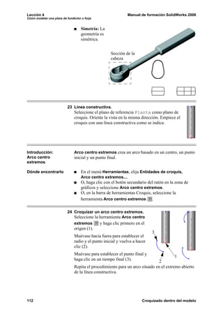 Lección 4 Manual de formación SolidWorks 2006
Cómo modelar una pieza de fundición o forja
112 Croquizado dentro del modelo
Simetría: La
geometría es
simétrica.
23 Línea constructiva.
Seleccione el plano de referencia Planta como plano de
croquis. Oriente la vista en la misma dirección. Empiece el
croquis con una línea constructiva como se indica.
Introducción:
Arco centro
extremos
Arco centro extremos crea un arco basado en un centro, un punto
inicial y un punto final.
Dónde encontrarlo En el menú Herramientas, elija Entidades de croquis,
Arco centro extremos....
O, haga clic con el botón secundario del ratón en la zona de
gráficos y seleccione Arco centro extremos.
O, en la barra de herramientas Croquis, seleccione la
herramienta Arco centro extremos .
24 Croquizar un arco centro extremos.
Seleccione la herramienta Arco centro
extremos y haga clic primero en el
origen (1).
Muévase hacia fuera para establecer el
radio y el punto inicial y vuelva a hacer
clic (2).
Muévase para establecer el punto final y
haga clic en un tiempo final (3).
Repita el procedimiento para un arco situado en el extremo abierto
de la línea constructiva.
Sección de la
cabeza
1
2
3
 