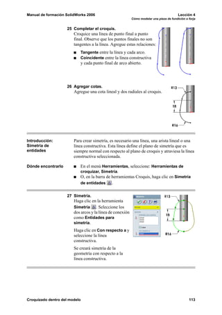 Manual de formación SolidWorks 2006 Lección 4
Cómo modelar una pieza de fundición o forja
Croquizado dentro del modelo 113
25 Completar el croquis.
Croquice una línea de punto final a punto
final. Observe que los puntos finales no son
tangentes a la línea. Agregue estas relaciones:
Tangente entre la línea y cada arco.
Coincidente entre la línea constructiva
y cada punto final de arco abierto.
26 Agregar cotas.
Agregue una cota lineal y dos radiales al croquis.
Introducción:
Simetría de
entidades
Para crear simetría, es necesario una línea, una arista lineal o una
línea constructiva. Esta línea define el plano de simetría que es
siempre normal con respecto al plano de croquis y atraviesa la línea
constructiva seleccionada.
Dónde encontrarlo En el menú Herramientas, seleccione: Herramientas de
croquizar, Simetría.
O, en la barra de herramientas Croquis, haga clic en Simetría
de entidades .
27 Simetría.
Haga clic en la herramienta
Simetría . Seleccione los
dos arcos y la línea de conexión
como Entidades para
simetría.
Haga clic en Con respecto a y
seleccione la línea
constructiva.
Se creará simetría de la
geometría con respecto a la
línea constructiva.
 