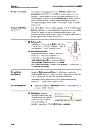 Lección 4 Manual de formación SolidWorks 2006
Cómo modelar una pieza de fundición o forja
114 Croquizado dentro del modelo
Cotas conducidas En cualquier croquis, pueden crearse Cotas de referencia o
conducidas. SolidWorks le guía hacia la creación de este tipo
siempre y cuando las cotas se agreguen a geometría que ya esté
completamente definida. Una cota Conducida se indica mediante
una diferencia de color. La cota conducida siempre mostrará el
valor apropiado pero nunca podrá utilizarse para forzar un cambio
en el modelo.
Croquis definidos
en exceso
Si el estado de los cambios del croquis pasa a ser de completamente
definido a definido en exceso (consulte Estado de un croquis en la
página 30), aparecerá una herramienta de diagnóstico. Esta
herramienta se puede utilizar para reparar el croquis. Asimismo, se
pueden reparar otros estados inadecuados.
28 Cota angular.
Haga clic en la herramienta Cota y seleccione
el par de líneas en ángulo. Coloque el texto de
cota debajo del croquis, entre las líneas.
29 Mensaje conducido.
El siguiente mensaje le brinda la opción de
establecer la cota como conductora o
conducida. La selección predeterminada,
Hacer cota conducida, se controla mediante
Herramientas, Opciones. Seleccione Dejar
cota como conductora y haga clic en Aceptar. El croquis pasa a
ser Definido en exceso.
Solucionar
conflictos
La opción Solucionar conflictos se utiliza para reparar las
condiciones Definido en exceso, No se ha encontrado una solución
o Se ha encontrado una solución inválida en el croquis.
Nota Las reparaciones y la edición de piezas generales se describe
en Lección 7: Cómo editar: Reparaciones.
Dónde encontrarlo Haga clic en el botón Definido en exceso (u otra condición) en
la esquina inferior derecha.
30 Definido en exceso.
Cuando el croquis pasa a ser
Definido en exceso, aparece
un mensaje en la esquina
inferior derecha de la
pantalla. Haga clic en el botón Definido en exceso.
 