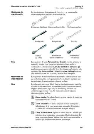 Manual de formación SolidWorks 2006 Lección 4
Cómo modelar una pieza de fundición o forja
Opciones de visualización 117
Opciones de
visualización
En las siguientes ilustraciones de Ratchet, se muestran los
diferentes tipos de opciones de visualización.
Nota Las opciones de vista Perspectiva y Sección pueden aplicarse a
cualquier tipo de vista: estructura alámbrica, línea oculta o
sombreado. La herramienta SLO/LOV Calidad de borrador
puede estar activa con todos los tipos de vista pero afecta sólo a las
opciones Sin líneas ocultas y Líneas ocultas visibles haciendo
que la visualización sea facetada y más fácil de manipular.
Opciones de
modificación
Las opciones de modificación se enumeran a continuación al lado
de sus herramientas correspondientes. Su instructor realizará una
demostración de estas opciones durante la clase.
Nota Resulta particularmente difícil ilustrar algo tan dinámico como la
rotación de vista mediante un medio tan estático como un manual
impreso. Por lo tanto, aquí solo se enumeran y resumen las
diferentes opciones de vista. Su instructor demostrará estas
opciones durante la clase.
Zoom ajustar: Se aplica el zoom acercar o alejar de modo que
todo el modelo esté visible.
Zoom encuadre: Se aplica un zoom acercar a una parte
seleccionada de la vista arrastrando un cuadro delimitador.
El centro del cuadro se indica con un signo más (+).
Zoom acercar/alejar: Aplica un zoom acercar a medida que
usted presiona y mantiene presionado el botón izquierdo del
ratón y arrastra el ratón hacia arriba. Aplica un zoom alejar a
medida que usted arrastra el ratón hacia abajo.
Estructura alámbrica Líneas ocultas visibles Sin líneas ocultas
Sombreado Perspectiva Sección
Sombras enFranjas Sombreado
de cebra modo sombreado con aristas
 