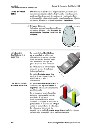 Lección 4 Manual de formación SolidWorks 2006
Cómo modelar una pieza de fundición o forja
124 Cómo crear geometría de croquis recortada
Cómo modificar
cotas
Debido a que las entidades de croquis son arcos, el sistema creó
automáticamente cotas radiales. Si prefiere las cotas de diámetro,
puede cambiar rápidamente las opciones de visualización. Para
realizar cambios más profundos en las cotas, haga clic con el botón
secundario del ratón en la cota y seleccione Propiedades.
45 Cotas de diámetro.
Seleccione las cotas, haga clic con el botón
secundario del ratón y elija Opciones de
visualización, Visualizar como cota de
diámetro.
Introducción:
Equidistante de la
superficie
La condición final Equidistante
de la superficie se utiliza para
ubicar el extremo de una extrusión
como una medida desde un plano,
cara o superficie, en lugar del
plano de croquis de la operación.
En este ejemplo, el extremo de la
extrusión se mide desde la cara
inferior de la pieza.
La opción Trasladar superficie
puede activarse o desactivarse. Su
significado se explica a
continuación.
Qué hace la opción
Trasladar superficie:
La opción Trasladar superficie de la
condición final Equidistante de la
superficie está desactivada en forma
predeterminada.
En la imagen de la derecha, ambas
columnas están ubicadas bajo dos
superficies de referencia
semicirculares idénticas. Ambas
columnas se extruyen de modo que la
parte superior de cada una está 1.4” por
debajo de las superficies de referencia.
La columna de la izquierda fue
extruida con la opción Trasladar superficie activada. La columna
de la derecha fue extruida con la opción desactivada.
 