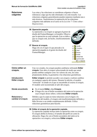 Manual de formación SolidWorks 2006 Lección 4
Cómo modelar una pieza de fundición o forja
Cómo utilizar las operaciones Copiar y Pegar 129
Relaciones
colgantes
Las cotas y las relaciones se consideran colgantes si hacen
referencia a algo que ha sido eliminado o no está resuelto. Las
relaciones colgantes generalmente pueden repararse mediante una o
más técnicas. Analizaremos la reparación de las relaciones
colgantes más adelante en el curso en la Lección 7: Cómo editar:
Reparaciones.
56 Operación pegada.
La operación y su croquis se agregan al gestor de
diseño del FeatureManager y al modelo. Observe
que la operación no está centrada. Esto se debe a
que su croquis está, de hecho, insuficientemente
definido.
57 Buscar el croquis.
Haga clic en el signo que precede a la
operación pegada en el gestor de diseño del
FeatureManager.
Cómo editar un
croquis.
Una vez creados, los croquis pueden cambiarse utilizando Editar
croquis. Esto abre el croquis seleccionado de modo que usted
pueda cambiar cualquier cosa: los valores de cota, las cotas
propiamente dichas, la geometría o las relaciones geométricas.
Introducción:
Editar croquis
Editar croquis le permite acceder a un croquis y realizar cambios
en cualquier aspecto del mismo. Durante la edición, el modelo
“retrocede” al estado en el que se encontraba al crearse el croquis.
El modelo será reconstruido al salir del croquis.
Dónde encontrarlo En el menú Editar, elija Croquis.
O haga clic con el botón secundario del ratón en la operación
cuyo croquis desee editar y seleccione Editar croquis.
Relacionar y
cambiar el croquis
Debido a que la copia no tiene relaciones con el origen o la
geometría del modelo, el croquis está insuficientemente definido y
debe llevarse a un estado completamente definido. Utilice
relaciones geométricas para hacerlo.
58 Editar el croquis de la operación copiada.
La operación copiada incluye tanto la operación como su croquis.
El croquis define la forma y el tamaño del perfil así como la
ubicación. Haga clic con el botón secundario del ratón en la
operación o su croquis y seleccione Editar croquis.
 