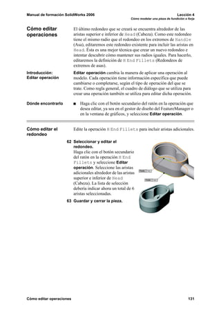 Manual de formación SolidWorks 2006 Lección 4
Cómo modelar una pieza de fundición o forja
Cómo editar operaciones 131
Cómo editar
operaciones
El último redondeo que se creará se encuentra alrededor de las
aristas superior e inferior de Head (Cabeza). Como este redondeo
tiene el mismo radio que el redondeo en los extremos de Handle
(Asa), editaremos este redondeo existente para incluir las aristas en
Head. Ésta es una mejor técnica que crear un nuevo redondeo e
intentar descubrir cómo mantener sus radios iguales. Para hacerlo,
editaremos la definición de H End Fillets (Redondeos de
extremos de asas).
Introducción:
Editar operación
Editar operación cambia la manera de aplicar una operación al
modelo. Cada operación tiene información específica que puede
cambiarse o completarse, según el tipo de operación del que se
trate. Como regla general, el cuadro de diálogo que se utiliza para
crear una operación también se utiliza para editar dicha operación.
Dónde encontrarlo Haga clic con el botón secundario del ratón en la operación que
desea editar, ya sea en el gestor de diseño del FeatureManager o
en la ventana de gráficos, y seleccione Editar operación.
Cómo editar el
redondeo
Edite la operación H End Fillets para incluir aristas adicionales.
62 Seleccionar y editar el
redondeo.
Haga clic con el botón secundario
del ratón en la operación H End
Fillets y seleccione Editar
operación. Seleccione las aristas
adicionales alrededor de las aristas
superior e inferior de Head
(Cabeza). La lista de selección
debería indicar ahora un total de 6
aristas seleccionadas.
63 Guardar y cerrar la pieza.
 
