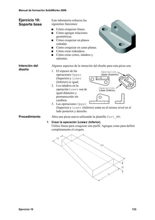 Manual de formación SolidWorks 2006
Ejercicio 10 133
Ejercicio 10:
Soporte base
Este laboratorio refuerza las
siguientes funciones:
Cómo croquizar líneas.
Cómo agregar relaciones
geométricas.
Cómo croquizar en planos
estándar.
Cómo croquizar en caras planas.
Cómo crear redondeos.
Cómo crear cortes, taladros y
salientes.
Intención del
diseño
Algunos aspectos de la intención del diseño para esta pieza son:
1. El espesor de las
operaciones Upper
(Superior) y Lower
(Inferior) es igual.
2. Los taladros en la
operación Lower son de
igual diámetro y
permanecerán sin
cambios.
3. Las operaciones Upper
(Superior) y Lower (Inferior) están en el mismo nivel en el
lado posterior y derecho.
Procedimiento Abra una pieza nueva utilizando la plantilla Part_MM.
1 Crear la operación Lower (Inferior).
Utilice líneas para croquizar este perfil. Agregue cotas para definir
completamente el croquis.
Operación
Lower (Inferior)
Operación
Upper (Superior)
 