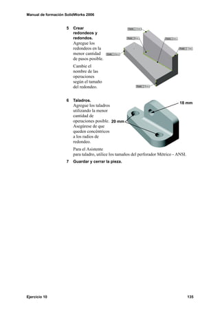 Manual de formación SolidWorks 2006
Ejercicio 10 135
5 Crear
redondeos y
redondos.
Agregue los
redondeos en la
menor cantidad
de pasos posible.
Cambie el
nombre de las
operaciones
según el tamaño
del redondeo.
6 Taladros.
Agregue los taladros
utilizando la menor
cantidad de
operaciones posible.
Asegúrese de que
queden concéntricos
a los radios de
redondeo.
Para el Asistente
para taladro, utilice los tamaños del perforador Métrico - ANSI.
7 Guardar y cerrar la pieza.
20 mm
18 mm
 
