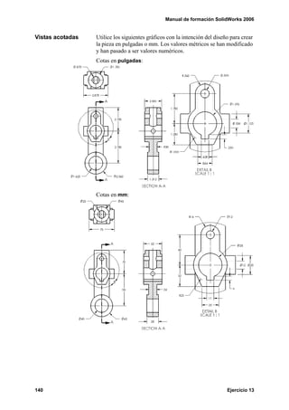 Manual de formación SolidWorks 2006
140 Ejercicio 13
Vistas acotadas Utilice los siguientes gráficos con la intención del diseño para crear
la pieza en pulgadas o mm. Los valores métricos se han modificado
y han pasado a ser valores numéricos.
Cotas en pulgadas:
Cotas en mm:
 