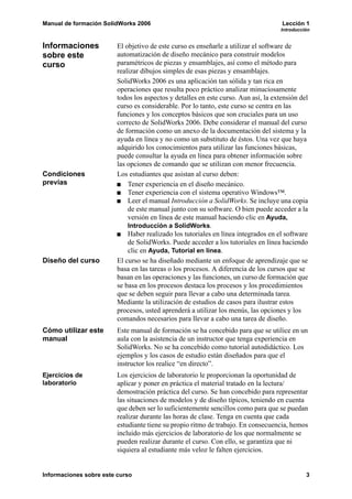 Manual de formación SolidWorks 2006 Lección 1
Introducción
Informaciones sobre este curso 3
Informaciones
sobre este
curso
El objetivo de este curso es enseñarle a utilizar el software de
automatización de diseño mecánico para construir modelos
paramétricos de piezas y ensamblajes, así como el método para
realizar dibujos simples de esas piezas y ensamblajes.
SolidWorks 2006 es una aplicación tan sólida y tan rica en
operaciones que resulta poco práctico analizar minuciosamente
todos los aspectos y detalles en este curso. Aun así, la extensión del
curso es considerable. Por lo tanto, este curso se centra en las
funciones y los conceptos básicos que son cruciales para un uso
correcto de SolidWorks 2006. Debe considerar el manual del curso
de formación como un anexo de la documentación del sistema y la
ayuda en línea y no como un substituto de éstos. Una vez que haya
adquirido los conocimientos para utilizar las funciones básicas,
puede consultar la ayuda en línea para obtener información sobre
las opciones de comando que se utilizan con menor frecuencia.
Condiciones
previas
Los estudiantes que asistan al curso deben:
Tener experiencia en el diseño mecánico.
Tener experiencia con el sistema operativo Windows™.
Leer el manual Introducción a SolidWorks. Se incluye una copia
de este manual junto con su software. O bien puede acceder a la
versión en línea de este manual haciendo clic en Ayuda,
Introducción a SolidWorks.
Haber realizado los tutoriales en línea integrados en el software
de SolidWorks. Puede acceder a los tutoriales en línea haciendo
clic en Ayuda, Tutorial en línea.
Diseño del curso El curso se ha diseñado mediante un enfoque de aprendizaje que se
basa en las tareas o los procesos. A diferencia de los cursos que se
basan en las operaciones y las funciones, un curso de formación que
se basa en los procesos destaca los procesos y los procedimientos
que se deben seguir para llevar a cabo una determinada tarea.
Mediante la utilización de estudios de casos para ilustrar estos
procesos, usted aprenderá a utilizar los menús, las opciones y los
comandos necesarios para llevar a cabo una tarea de diseño.
Cómo utilizar este
manual
Este manual de formación se ha concebido para que se utilice en un
aula con la asistencia de un instructor que tenga experiencia en
SolidWorks. No se ha concebido como tutorial autodidáctico. Los
ejemplos y los casos de estudio están diseñados para que el
instructor los realice “en directo”.
Ejercicios de
laboratorio
Los ejercicios de laboratorio le proporcionan la oportunidad de
aplicar y poner en práctica el material tratado en la lectura/
demostración práctica del curso. Se han concebido para representar
las situaciones de modelos y de diseño típicos, teniendo en cuenta
que deben ser lo suficientemente sencillos como para que se puedan
realizar durante las horas de clase. Tenga en cuenta que cada
estudiante tiene su propio ritmo de trabajo. En consecuencia, hemos
incluido más ejercicios de laboratorio de los que normalmente se
pueden realizar durante el curso. Con ello, se garantiza que ni
siquiera al estudiante más veloz le falten ejercicios.
 
