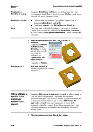 Lección 5 Manual de formación SolidWorks 2006
Matrices
154 Cómo utilizar la opción Sólo matriz de
Introducción:
Simetría de matriz
La opción Simetría de matriz crea una instancia de una o más
operaciones o un sólido a través de un plano. El plano puede ser un
plano de referencia o una cara plana.
Dónde encontrarlo En la barra de herramientas Operaciones, haga clic en la
herramienta Simetría de matriz .
En el menú Insertar, elija: Matriz/Simetría, Simetría...
Nota Para crear toda la simetría de una pieza con respecto a una cara
común, seleccione la cara común como Simetría de cara/plano y
el sólido como Sólidos para hacer simetría. La cara común debe
ser plana.
1 Abrir la pieza denominada Mirror_Pattern.
2 Simetría.
Haga clic en Insertar,
Matriz/Simetría,
Simetría y en Vista
lateral. Seleccione la
operación de
biblioteca en
Operaciones para
hacer simetría.
Haga clic en Aceptar.
Recuerde que la Matriz de geometría
también se puede usar con esta
operación.
Cómo utilizar la
opción Sólo
matriz de
operación a
repetir
La opción Sólo matriz de operación a repetir se utiliza cuando se
crea una matriz bidireccional. La segunda dirección está
predeterminada para crear matrices de toda la geometría creada por
la primera dirección, a menos que se utilice Sólo matriz de
operación a repetir para crear únicamente la matriz de la
geometría original o a repetir. Se usa frecuentemente para evitar
resultados superpuestos cuando las dos direcciones emplean el
mismo vector.
1 Abrir la pieza denominada Seed_Pattern.
 