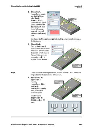 Manual de formación SolidWorks 2006 Lección 5
Matrices
Cómo utilizar la opción Sólo matriz de operación a repetir 155
2 Dirección 1.
Haga clic en Inser-
tar, Matriz/Sime-
tría, Matriz
lineal.... Selec-
cione la arista lineal
como la Dirección
de matriz, 30 mm
como la Separa-
ción y 2 como el
Número de instan-
cias.
En el caso de Operaciones para la matriz, seleccione la operación
de biblioteca.
3 Dirección 2.
Para la Dirección 2,
seleccione la arista lineal
en el lado opuesto de la
dirección, invirtiendo la
flecha. Establezca las
instancias en 2 y la
separación en 50 mm.
Nota Como se ve en la vista preliminar, se crea la matriz de la operación
original (a repetir) en ambas direcciones.
4 Sólo matriz de
operación a
repetir.
Haga clic en Sólo
matriz de
operación a repetir
para eliminar la
instancia extra.
Establezca la
Separación de
dirección 2 en 30
mm.
 