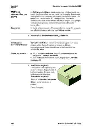 Lección 5 Manual de formación SolidWorks 2006
Matrices
156 Matrices conducidas por curva
Matrices
conducidas por
curva
La Matriz conducida por curva crea copias, o instancias, en una
matriz lineal controlada por una curva. Las instancias dependen de
los originales. Los cambios realizados en los originales pasan a las
operaciones con instancias. La curva puede ser un croquis
completo, una arista o una sencilla entidad de croquis. Este ejemplo
utilizará un croquis que contiene varias aristas del modelo
convertidas.
Sugerencia Se puede utilizar una curva 3D para conducir la matriz. Es necesaria
una selección de caras adicional para la Cara normal.
1 Abrir la pieza denominada Curve_Pattern.
Introducción:
Convertir entidades
Convertir entidades le permite copiar aristas del modelo en su
croquis activo. Estos elementos de croquis se definen
completamente de forma automática y se restringen con una
relación En arista.
Dónde encontrarlo En el menú Herramientas, haga clic en Herramientas de
croquizar, Convertir entidades.
O, en la barra de herramientas Croquis, haga clic en Convertir
entidades .
2 Seleccionar tangencia.
Seleccione la cara superior y cree
un nuevo croquis. Haga clic con el
botón secundario del ratón en la
arista externa y seleccione
Seleccionar tangencia.
Haga clic en Convertir entidades
para copiar las aristas al
croquis.
Cierre el croquis.
 