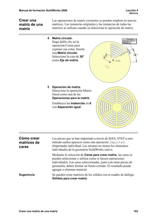 Manual de formación SolidWorks 2006 Lección 5
Matrices
Crear una matriz de una matriz 163
Crear una
matriz de una
matriz
Las operaciones de matriz existentes se pueden emplear en nuevas
matrices. Las instancias originales y las instancias de todas las
matrices se utilizan cuando se selecciona la operación de matriz.
4 Matriz circular.
Haga doble clic en la
operación Cortar para
exponer sus cotas. Inserte
una Matriz circular.
Seleccione la cota de 30°
como Eje de matriz.
5 Operación de matriz.
Seleccione la operación Matriz
lineal como una de las
Operaciones para la matriz.
Establezca las Instancias en 6
con Separación igual.
Cómo crear
matrices de
caras
Las piezas que se han importado a través de IGES, STEP u otro
método suelen aparecer como una operación Imported
(Importada) individual. Las mismas no tienen los elementos
individuales de la geometría SolidWorks nativa.
Mediante la selección de Caras para crear matriz, las caras se
pueden seleccionar y utilizar como si fuesen operaciones
individuales. Las caras seleccionadas, junto con otras piezas de
geometría, deben formar un límite cerrado. El resultado puede
agregar o eliminar material.
Sugerencia Se pueden crear matrices de los sólidos con el cuadro de diálogo
Sólidos para crear matriz.
 