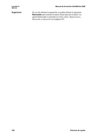 Lección 5 Manual de formación SolidWorks 2006
Matrices
168 Patrones de rayado
Sugerencia En vez de eliminar la operación, se podría utilizar la operación
Retroceder para insertar la matriz lineal antes de la matriz. La
opción Retroceder se describe en Cómo editar: Reparaciones,
Retroceder a operación en la página 241.
 